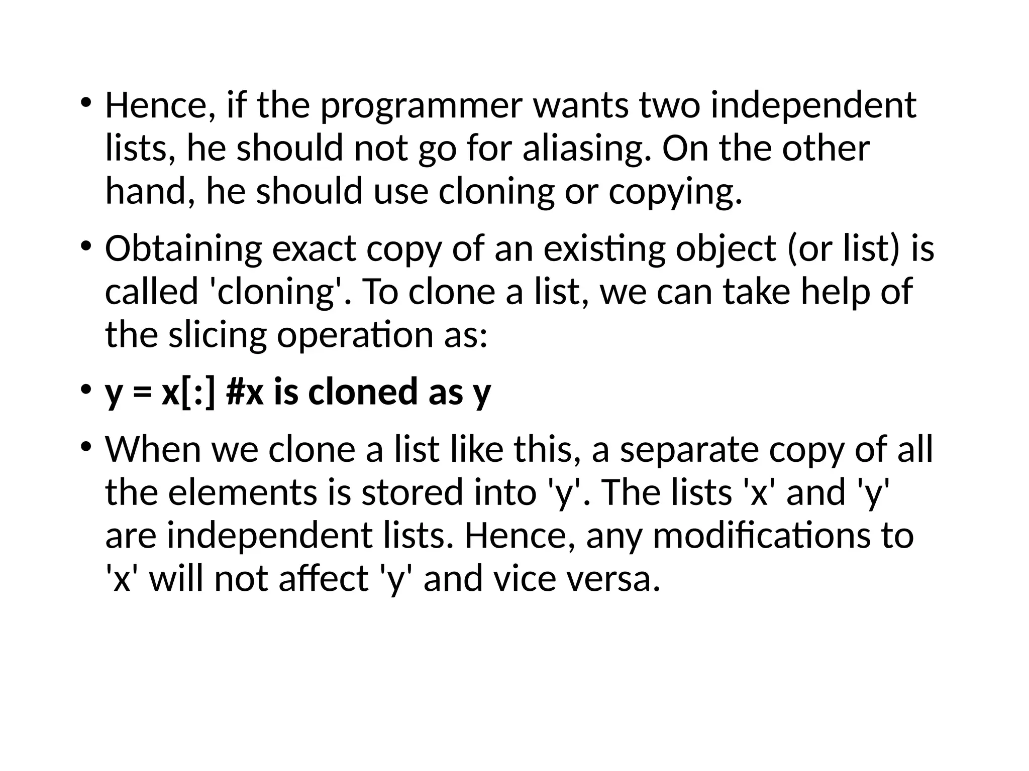 • Hence, if the programmer wants two independent
lists, he should not go for aliasing. On the other
hand, he should use cloning or copying.
• Obtaining exact copy of an existing object (or list) is
called 'cloning'. To clone a list, we can take help of
the slicing operation as:
• y = x[:] #x is cloned as y
• When we clone a list like this, a separate copy of all
the elements is stored into 'y'. The lists 'x' and 'y'
are independent lists. Hence, any modifications to
'x' will not affect 'y' and vice versa.
 