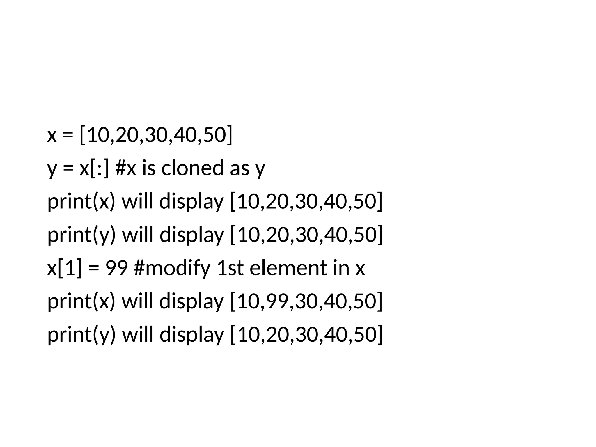 x = [10,20,30,40,50]
y = x[:] #x is cloned as y
print(x) will display [10,20,30,40,50]
print(y) will display [10,20,30,40,50]
x[1] = 99 #modify 1st element in x
print(x) will display [10,99,30,40,50]
print(y) will display [10,20,30,40,50]
 