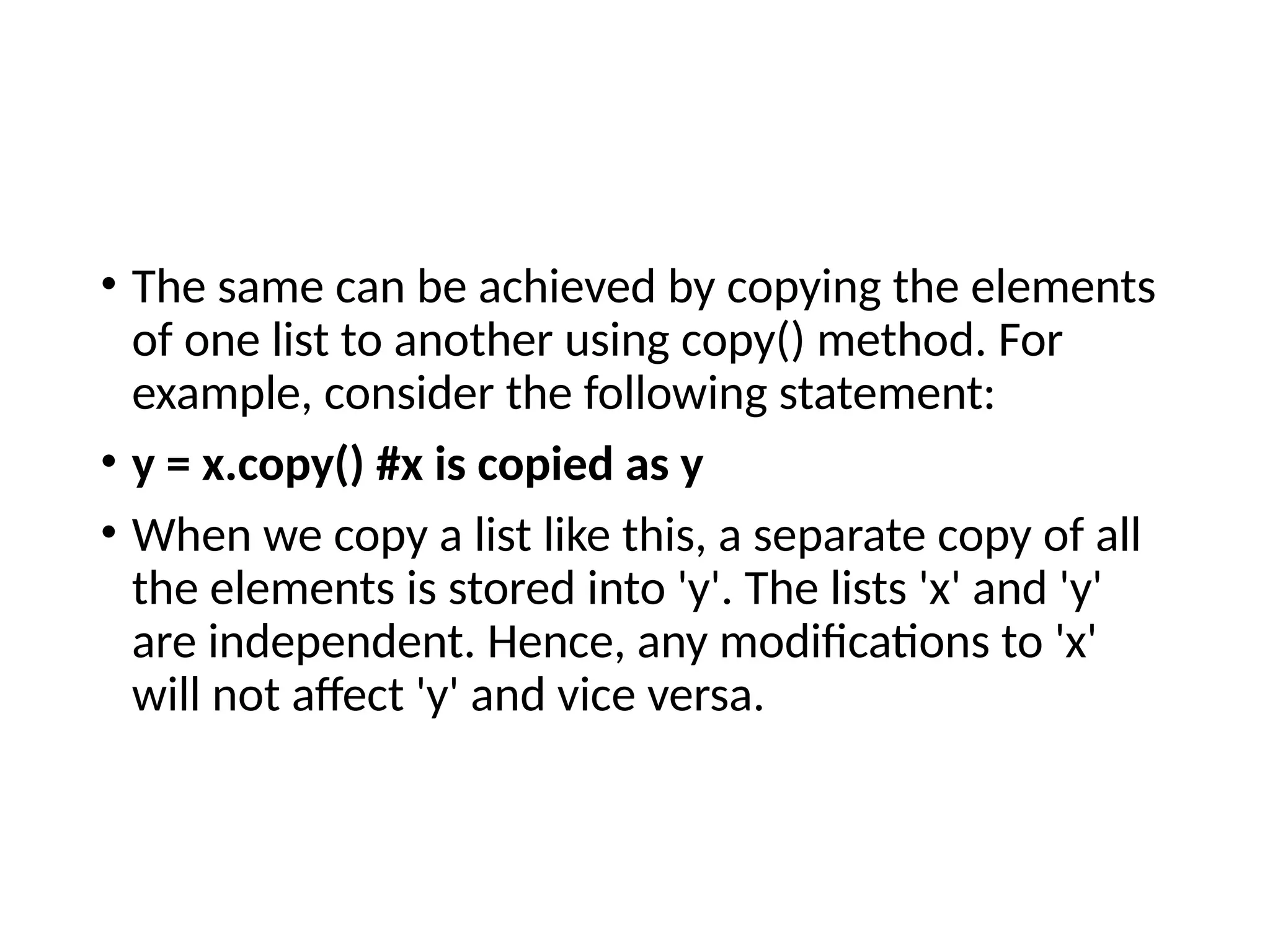 • The same can be achieved by copying the elements
of one list to another using copy() method. For
example, consider the following statement:
• y = x.copy() #x is copied as y
• When we copy a list like this, a separate copy of all
the elements is stored into 'y'. The lists 'x' and 'y'
are independent. Hence, any modifications to 'x'
will not affect 'y' and vice versa.
 