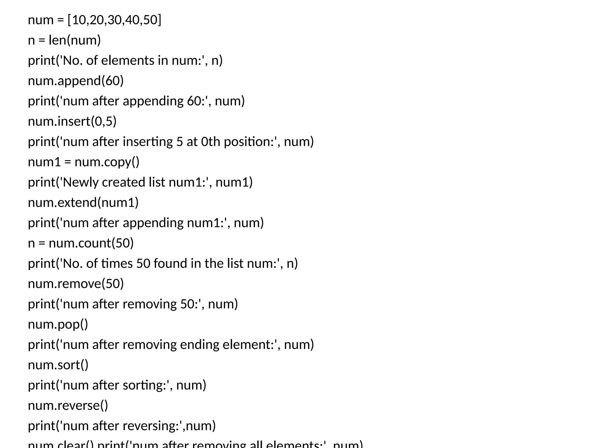 num = [10,20,30,40,50]
n = len(num)
print('No. of elements in num:', n)
num.append(60)
print('num after appending 60:', num)
num.insert(0,5)
print('num after inserting 5 at 0th position:', num)
num1 = num.copy()
print('Newly created list num1:', num1)
num.extend(num1)
print('num after appending num1:', num)
n = num.count(50)
print('No. of times 50 found in the list num:', n)
num.remove(50)
print('num after removing 50:', num)
num.pop()
print('num after removing ending element:', num)
num.sort()
print('num after sorting:', num)
num.reverse()
print('num after reversing:',num)
 