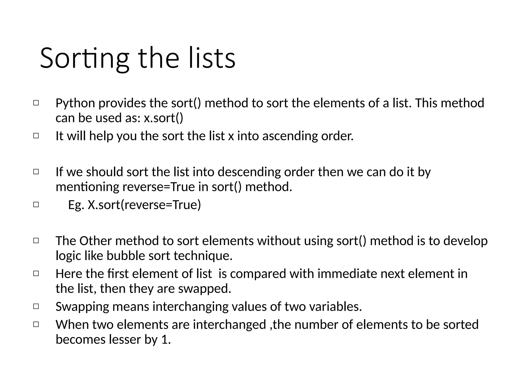 Sorting the lists
◻ Python provides the sort() method to sort the elements of a list. This method
can be used as: x.sort()
◻ It will help you the sort the list x into ascending order.
◻ If we should sort the list into descending order then we can do it by
mentioning reverse=True in sort() method.
◻ Eg. X.sort(reverse=True)
◻ The Other method to sort elements without using sort() method is to develop
logic like bubble sort technique.
◻ Here the first element of list is compared with immediate next element in
the list, then they are swapped.
◻ Swapping means interchanging values of two variables.
◻ When two elements are interchanged ,the number of elements to be sorted
becomes lesser by 1.
 