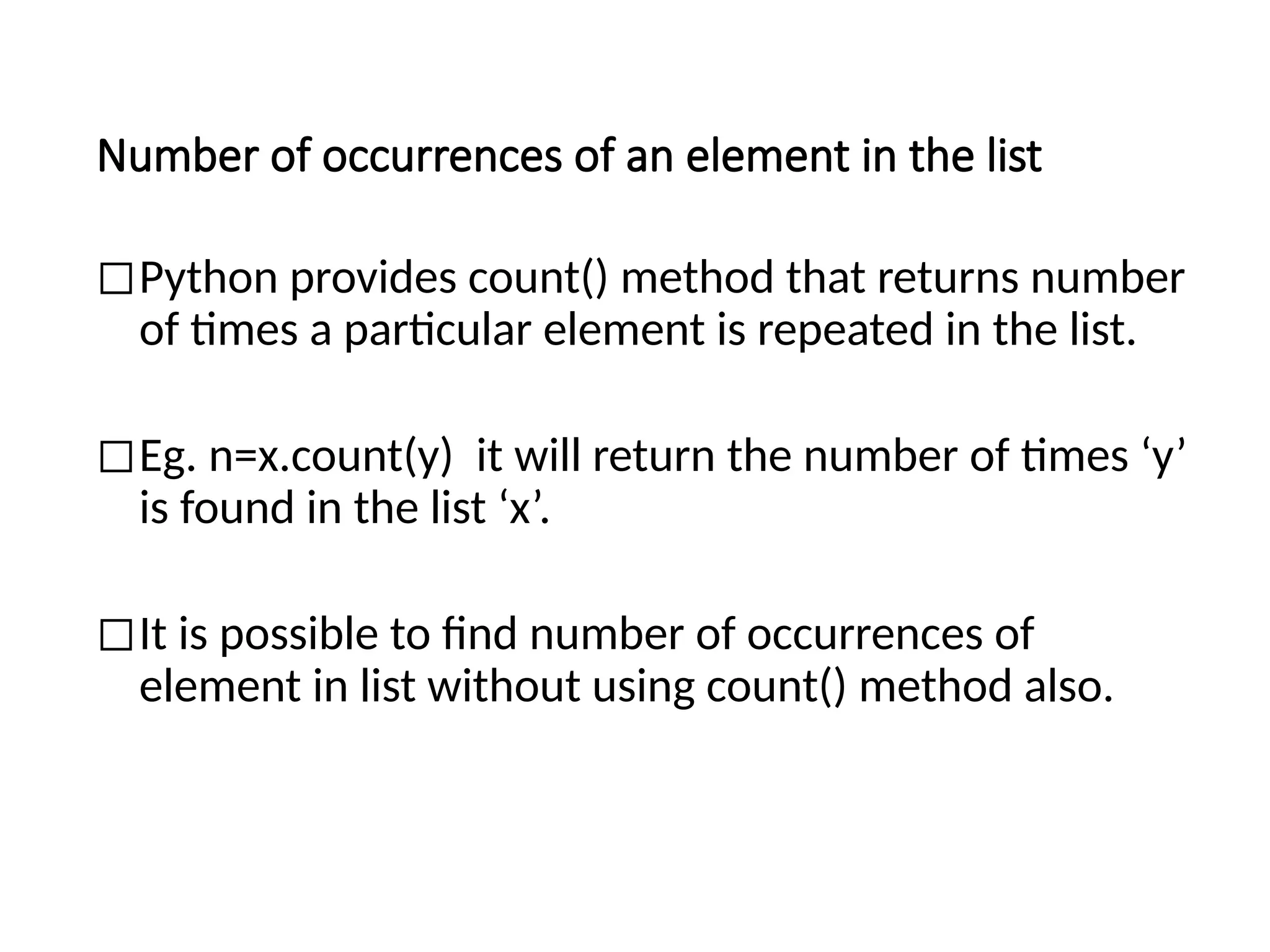 Number of occurrences of an element in the list
◻Python provides count() method that returns number
of times a particular element is repeated in the list.
◻Eg. n=x.count(y) it will return the number of times ‘y’
is found in the list ‘x’.
◻It is possible to find number of occurrences of
element in list without using count() method also.
 