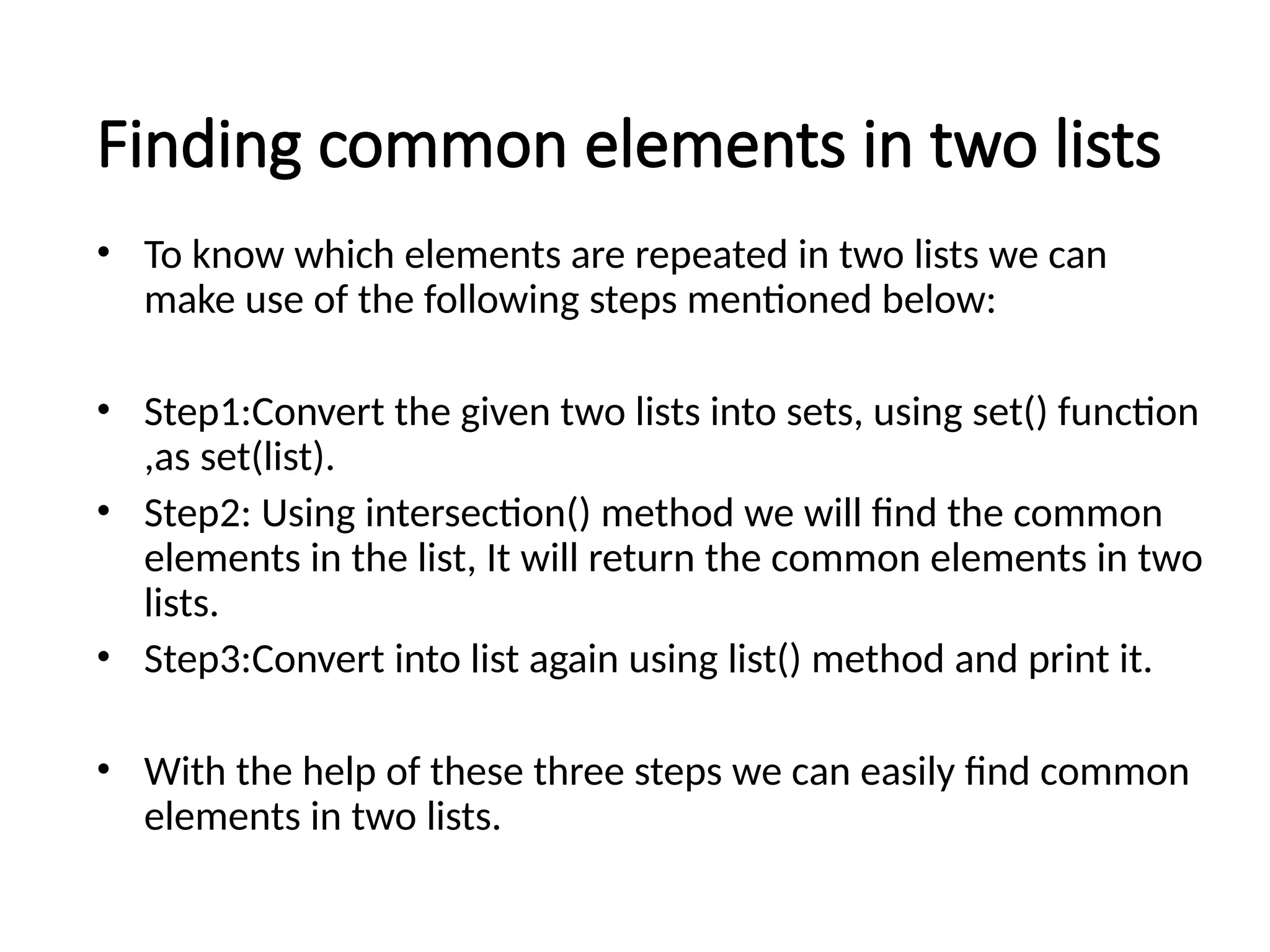 Finding common elements in two lists
• To know which elements are repeated in two lists we can
make use of the following steps mentioned below:
• Step1:Convert the given two lists into sets, using set() function
,as set(list).
• Step2: Using intersection() method we will find the common
elements in the list, It will return the common elements in two
lists.
• Step3:Convert into list again using list() method and print it.
• With the help of these three steps we can easily find common
elements in two lists.
 