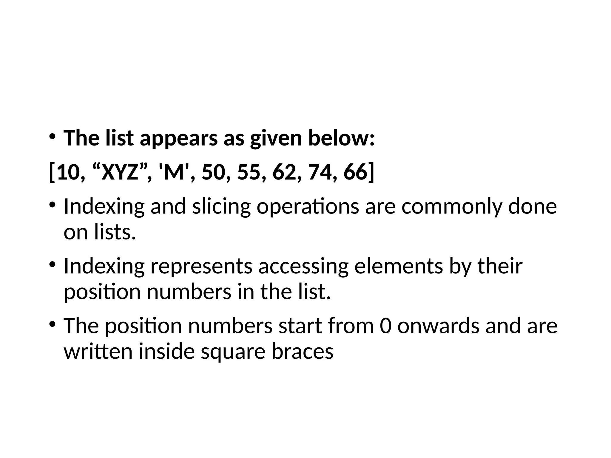 • The list appears as given below:
[10, “XYZ”, 'M', 50, 55, 62, 74, 66]
• Indexing and slicing operations are commonly done
on lists.
• Indexing represents accessing elements by their
position numbers in the list.
• The position numbers start from 0 onwards and are
written inside square braces
 