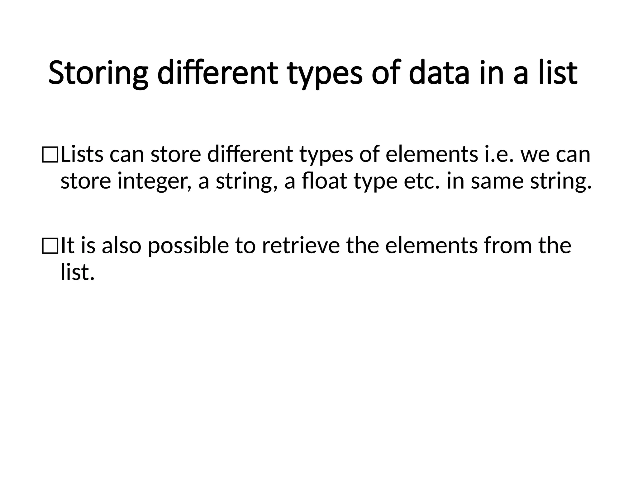 Storing different types of data in a list
◻Lists can store different types of elements i.e. we can
store integer, a string, a float type etc. in same string.
◻It is also possible to retrieve the elements from the
list.
 