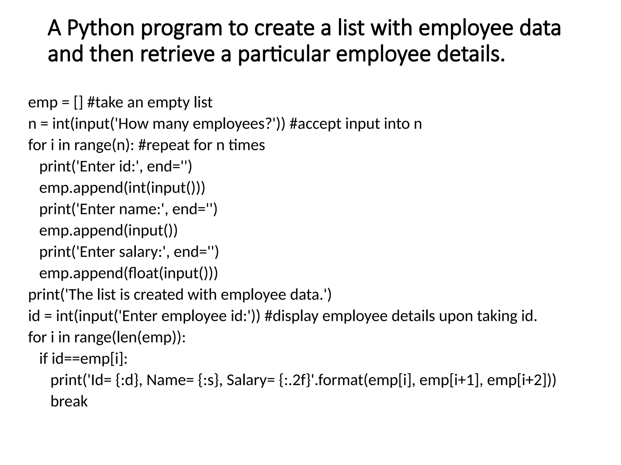 A Python program to create a list with employee data
and then retrieve a particular employee details.
emp = [] #take an empty list
n = int(input('How many employees?')) #accept input into n
for i in range(n): #repeat for n times
print('Enter id:', end='')
emp.append(int(input()))
print('Enter name:', end='')
emp.append(input())
print('Enter salary:', end='')
emp.append(float(input()))
print('The list is created with employee data.')
id = int(input('Enter employee id:')) #display employee details upon taking id.
for i in range(len(emp)):
if id==emp[i]:
print('Id= {:d}, Name= {:s}, Salary= {:.2f}'.format(emp[i], emp[i+1], emp[i+2]))
break
 