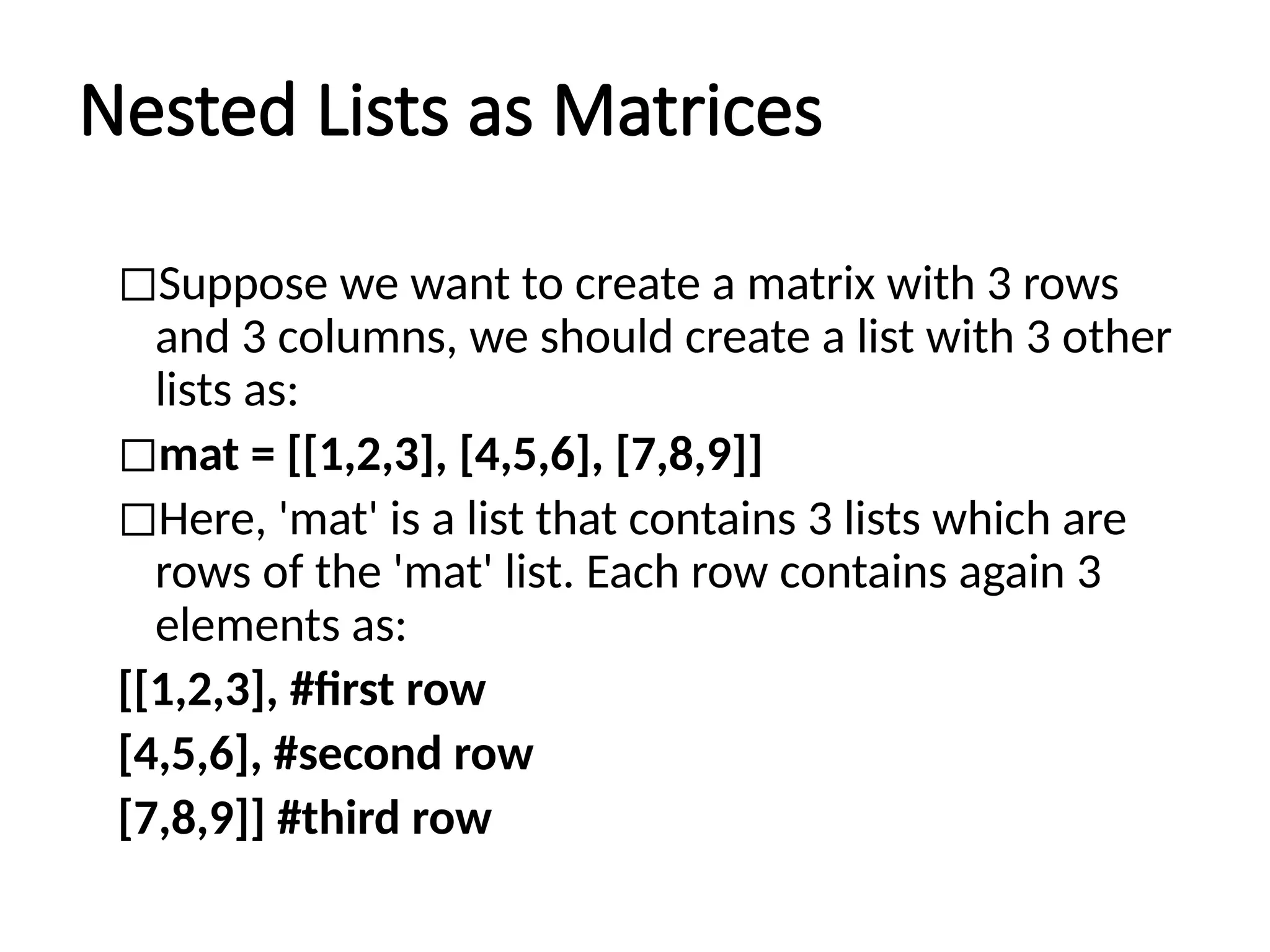 Nested Lists as Matrices
◻Suppose we want to create a matrix with 3 rows
and 3 columns, we should create a list with 3 other
lists as:
◻mat = [[1,2,3], [4,5,6], [7,8,9]]
◻Here, 'mat' is a list that contains 3 lists which are
rows of the 'mat' list. Each row contains again 3
elements as:
[[1,2,3], #first row
[4,5,6], #second row
[7,8,9]] #third row
 
