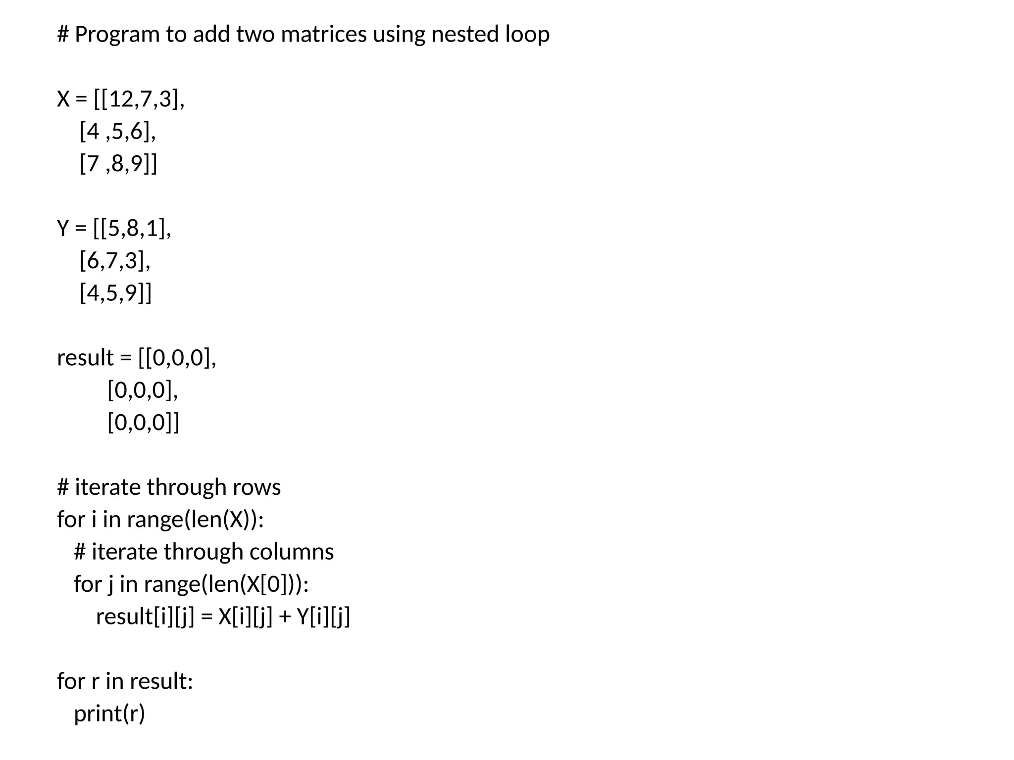 # Program to add two matrices using nested loop
X = [[12,7,3],
[4 ,5,6],
[7 ,8,9]]
Y = [[5,8,1],
[6,7,3],
[4,5,9]]
result = [[0,0,0],
[0,0,0],
[0,0,0]]
# iterate through rows
for i in range(len(X)):
# iterate through columns
for j in range(len(X[0])):
result[i][j] = X[i][j] + Y[i][j]
for r in result:
print(r)
 