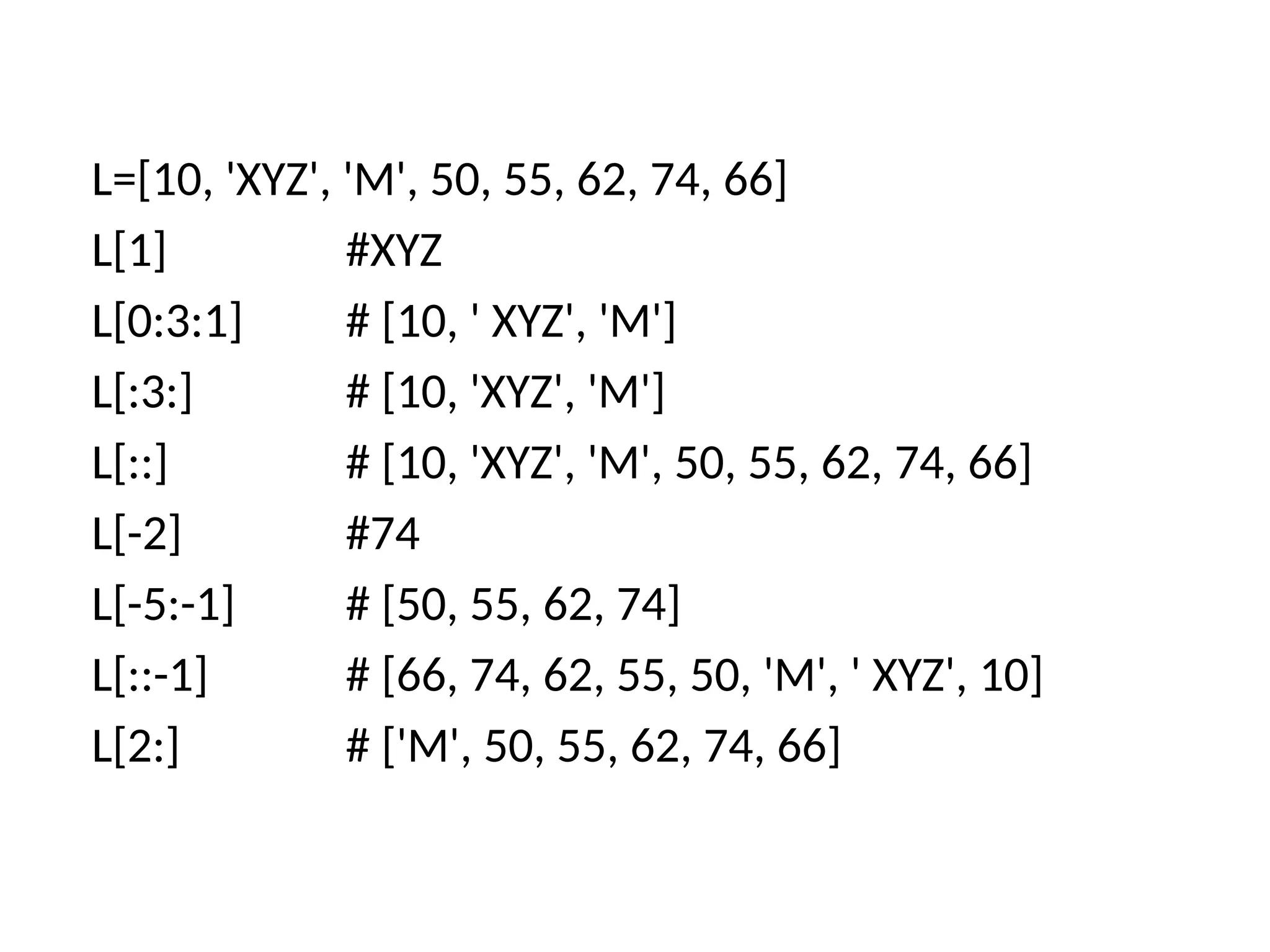 L=[10, 'XYZ', 'M', 50, 55, 62, 74, 66]
L[1] #XYZ
L[0:3:1] # [10, ' XYZ', 'M']
L[:3:] # [10, 'XYZ', 'M']
L[::] # [10, 'XYZ', 'M', 50, 55, 62, 74, 66]
L[-2] #74
L[-5:-1] # [50, 55, 62, 74]
L[::-1] # [66, 74, 62, 55, 50, 'M', ' XYZ', 10]
L[2:] # ['M', 50, 55, 62, 74, 66]
 