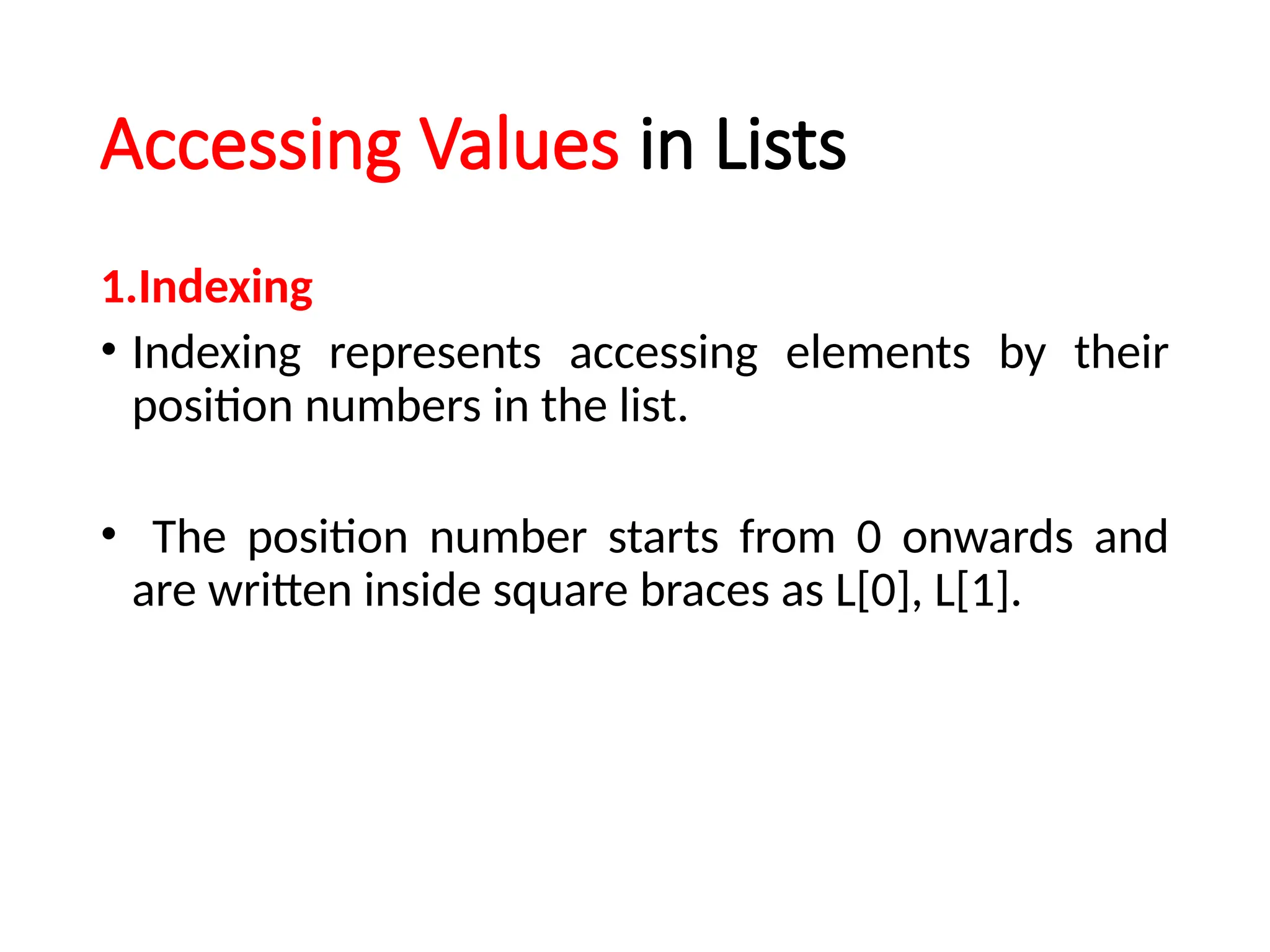 Accessing Values in Lists
1.Indexing
• Indexing represents accessing elements by their
position numbers in the list.
• The position number starts from 0 onwards and
are written inside square braces as L[0], L[1].
 