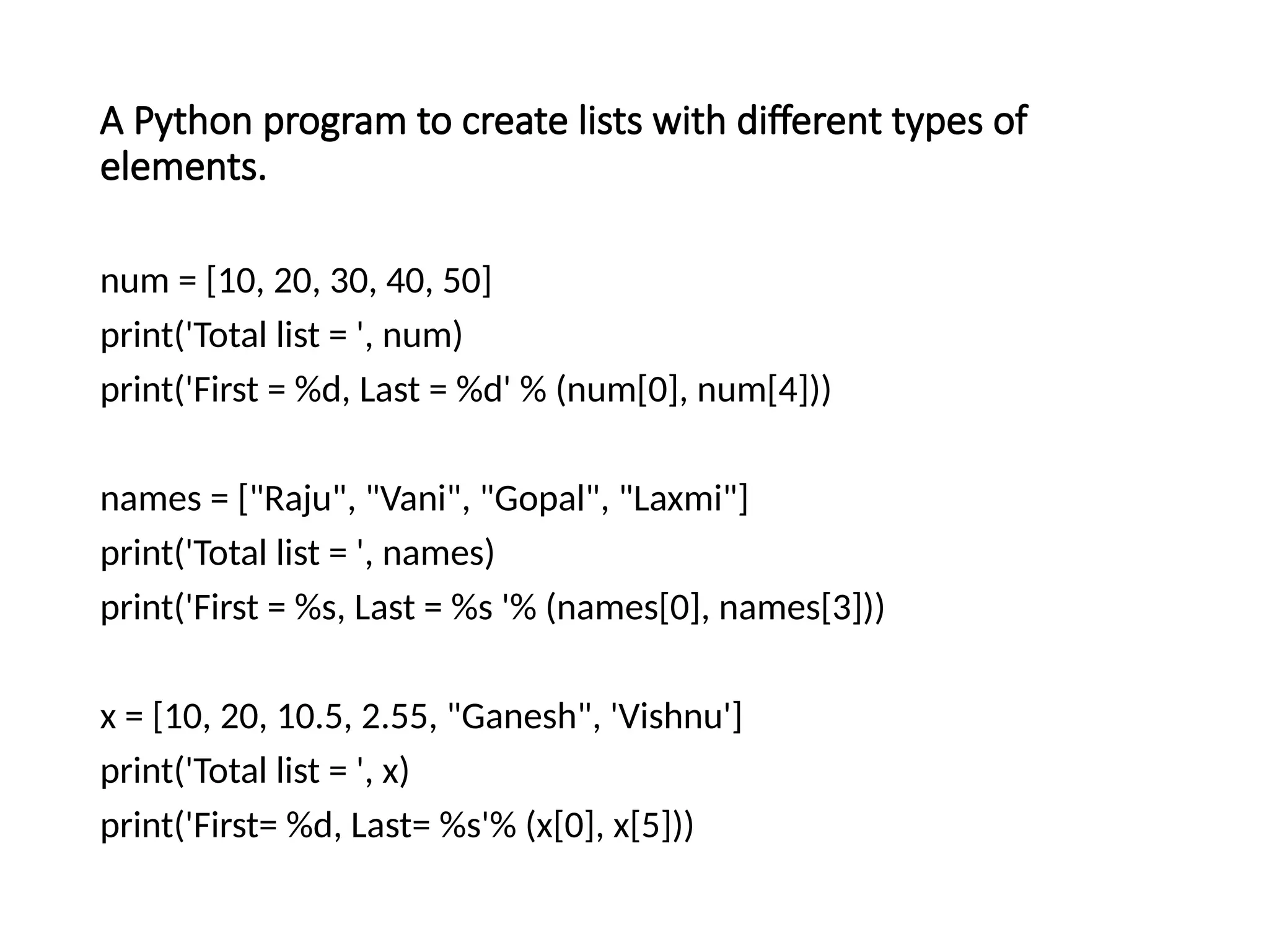 A Python program to create lists with different types of
elements.
num = [10, 20, 30, 40, 50]
print('Total list = ', num)
print('First = %d, Last = %d' % (num[0], num[4]))
names = ["Raju", "Vani", "Gopal", "Laxmi"]
print('Total list = ', names)
print('First = %s, Last = %s '% (names[0], names[3]))
x = [10, 20, 10.5, 2.55, "Ganesh", 'Vishnu']
print('Total list = ', x)
print('First= %d, Last= %s'% (x[0], x[5]))
 