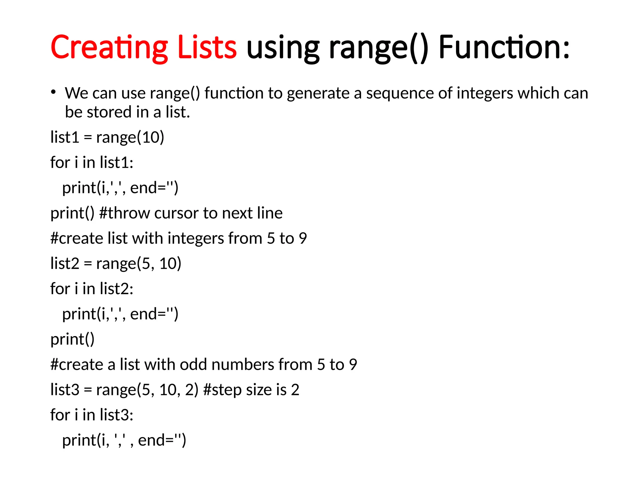 Creating Lists using range() Function:
• We can use range() function to generate a sequence of integers which can
be stored in a list.
list1 = range(10)
for i in list1:
print(i,',', end='')
print() #throw cursor to next line
#create list with integers from 5 to 9
list2 = range(5, 10)
for i in list2:
print(i,',', end='')
print()
#create a list with odd numbers from 5 to 9
list3 = range(5, 10, 2) #step size is 2
for i in list3:
print(i, ',' , end='')
 
