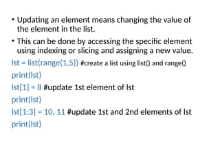 • Updating an element means changing the value of
the element in the list.
• This can be done by accessing the specific element
using indexing or slicing and assigning a new value.
lst = list(range(1,5)) #create a list using list() and range()
print(lst)
lst[1] = 8 #update 1st element of lst
print(lst)
lst[1:3] = 10, 11 #update 1st and 2nd elements of lst
print(lst)
 