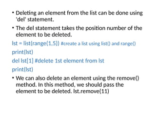 • Deleting an element from the list can be done using
'del' statement.
• The del statement takes the position number of the
element to be deleted.
lst = list(range(1,5)) #create a list using list() and range()
print(lst)
del lst[1] #delete 1st element from lst
print(lst)
• We can also delete an element using the remove()
method. In this method, we should pass the
element to be deleted. lst.remove(11)
 