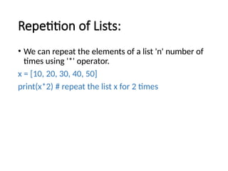Repetition of Lists:
• We can repeat the elements of a list 'n' number of
times using '*' operator.
x = [10, 20, 30, 40, 50]
print(x*2) # repeat the list x for 2 times
 