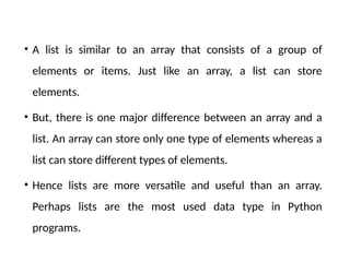 • A list is similar to an array that consists of a group of
elements or items. Just like an array, a list can store
elements.
• But, there is one major difference between an array and a
list. An array can store only one type of elements whereas a
list can store different types of elements.
• Hence lists are more versatile and useful than an array.
Perhaps lists are the most used data type in Python
programs.
 