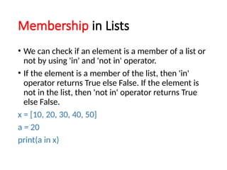 Membership in Lists
• We can check if an element is a member of a list or
not by using 'in' and 'not in' operator.
• If the element is a member of the list, then 'in'
operator returns True else False. If the element is
not in the list, then 'not in' operator returns True
else False.
x = [10, 20, 30, 40, 50]
a = 20
print(a in x)
 