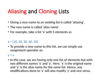 Aliasing and Cloning Lists
• Giving a new name to an existing list is called 'aliasing'.
• The new name is called 'alias name'.
• For example, take a list 'x' with 5 elements as
x = [10, 20, 30, 40, 50]
• To provide a new name to this list, we can simply use
assignment operator as:
y = x
• In this case, we are having only one list of elements but with
two different names 'x' and 'y'. Here, 'x' is the original name
and 'y' is the alias name for the same list. Hence, any
modifications done to 'x' will also modify 'y' and vice versa.
 