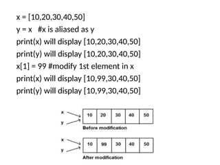 x = [10,20,30,40,50]
y = x #x is aliased as y
print(x) will display [10,20,30,40,50]
print(y) will display [10,20,30,40,50]
x[1] = 99 #modify 1st element in x
print(x) will display [10,99,30,40,50]
print(y) will display [10,99,30,40,50]
 