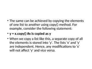 • The same can be achieved by copying the elements
of one list to another using copy() method. For
example, consider the following statement:
• y = x.copy() #x is copied as y
• When we copy a list like this, a separate copy of all
the elements is stored into 'y'. The lists 'x' and 'y'
are independent. Hence, any modifications to 'x'
will not affect 'y' and vice versa.
 