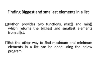 Finding Biggest and smallest elements in a list
◻Python provides two functions, max() and min()
which returns the biggest and smallest elements
from a list.
◻But the other way to find maximum and minimum
elements in a list can be done using the below
program
 