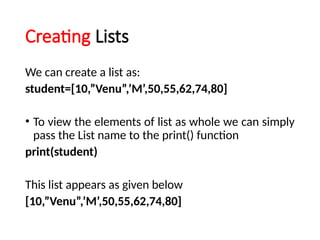 Creating Lists
We can create a list as:
student=[10,”Venu”,’M’,50,55,62,74,80]
• To view the elements of list as whole we can simply
pass the List name to the print() function
print(student)
This list appears as given below
[10,”Venu”,’M’,50,55,62,74,80]
 