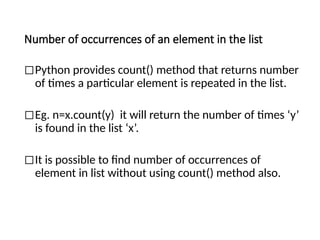 Number of occurrences of an element in the list
◻Python provides count() method that returns number
of times a particular element is repeated in the list.
◻Eg. n=x.count(y) it will return the number of times ‘y’
is found in the list ‘x’.
◻It is possible to find number of occurrences of
element in list without using count() method also.
 