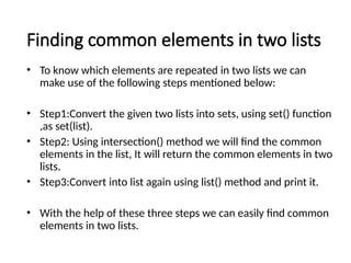 Finding common elements in two lists
• To know which elements are repeated in two lists we can
make use of the following steps mentioned below:
• Step1:Convert the given two lists into sets, using set() function
,as set(list).
• Step2: Using intersection() method we will find the common
elements in the list, It will return the common elements in two
lists.
• Step3:Convert into list again using list() method and print it.
• With the help of these three steps we can easily find common
elements in two lists.
 