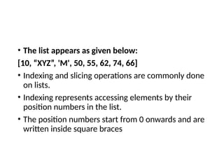 • The list appears as given below:
[10, “XYZ”, 'M', 50, 55, 62, 74, 66]
• Indexing and slicing operations are commonly done
on lists.
• Indexing represents accessing elements by their
position numbers in the list.
• The position numbers start from 0 onwards and are
written inside square braces
 
