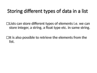 Storing different types of data in a list
◻Lists can store different types of elements i.e. we can
store integer, a string, a float type etc. in same string.
◻It is also possible to retrieve the elements from the
list.
 