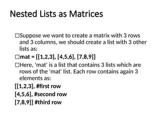 Nested Lists as Matrices
◻Suppose we want to create a matrix with 3 rows
and 3 columns, we should create a list with 3 other
lists as:
◻mat = [[1,2,3], [4,5,6], [7,8,9]]
◻Here, 'mat' is a list that contains 3 lists which are
rows of the 'mat' list. Each row contains again 3
elements as:
[[1,2,3], #first row
[4,5,6], #second row
[7,8,9]] #third row
 