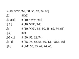 L=[10, 'XYZ', 'M', 50, 55, 62, 74, 66]
L[1] #XYZ
L[0:3:1] # [10, ' XYZ', 'M']
L[:3:] # [10, 'XYZ', 'M']
L[::] # [10, 'XYZ', 'M', 50, 55, 62, 74, 66]
L[-2] #74
L[-5:-1] # [50, 55, 62, 74]
L[::-1] # [66, 74, 62, 55, 50, 'M', ' XYZ', 10]
L[2:] # ['M', 50, 55, 62, 74, 66]
 