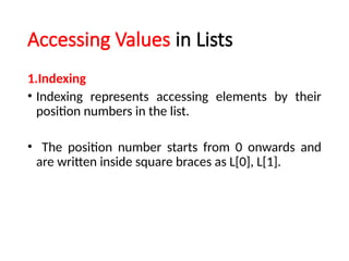 Accessing Values in Lists
1.Indexing
• Indexing represents accessing elements by their
position numbers in the list.
• The position number starts from 0 onwards and
are written inside square braces as L[0], L[1].
 