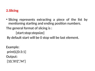 2.Slicing
• Slicing represents extracting a piece of the list by
mentioning starting and ending position numbers.
The general format of slicing is :
[start:stop:stepsize]
By default start will be 0 stop will be last element.
Example:
print(L[0:3:1]
Output:
[10,’XYZ’,’M’]
 