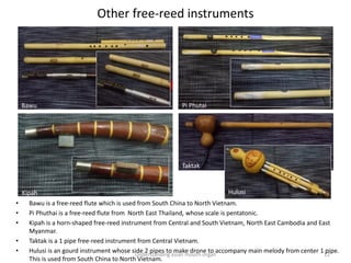 Other free-reed instruments
Understanding asian mouth-organ 12
• Bawu is a free-reed flute which is used from South China to North Vietnam.
• Pi Phuthai is a free-reed flute from North East Thailand, whose scale is pentatonic.
• Kipah is a horn-shaped free-reed instrument from Central and South Vietnam, North East Cambodia and East
Myanmar.
• Taktak is a 1 pipe free-reed instrument from Central Vietnam.
• Hulusi is an gourd instrument whose side 2 pipes to make drone to accompany main melody from center 1 pipe.
This is used from South China to North Vietnam.
Bawu Pi Phutai
Kipah
Taktak
Hulusi
 