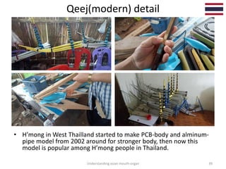 Qeej(modern) detail
Understanding asian mouth-organ 39
• H’mong in West Thailland started to make PCB-body and alminum-
pipe model from 2002 around for stronger body, then now this
model is popular among H’mong people in Thailand.
 