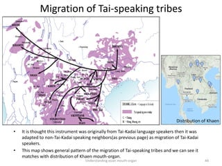 Migration of Tai-speaking tribes
Understanding asian mouth-organ 44
• It is thought this instrument was originally from Tai-Kadai language speakers then it was
adapted to non-Tai-Kadai speaking neighbors(as previous page) as migration of Tai-Kadai
speakers.
• This map shows general pattern of the migration of Tai-speaking tribes and we can see it
matches with distribution of Khaen mouth-organ.
Distribution of Khaen
 