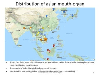 Distribution of asian mouth-organ
Understanding asian mouth-organ 8
• South East Asia, especially hilly area from South China to North Laos is the best region to have
most numbers of mouth-organ.
• Some parts of India, Bangladesh have mouth-organ.
• East Asia has mouth-organ but only advanced models(Fine craft models).
 