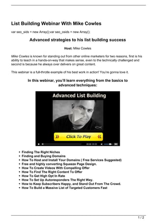 List Building Webinar With Mike Cowles
var seo_sids = new Array();var seo_osids = new Array();

             Advanced strategies to his list building success
                                       Host: Mike Cowles

Mike Cowles is known for standing out from other online marketers for two reasons, first is his
ability to teach in a hands-on-way that makes sense, even to the technically challenged and
second is because he always over delivers on great content.

This webinar is a full-throtle example of his best work in action! You’re gonna love it.

            In this webinar, you’ll learn everything from the basics to
                              advanced techniques:




       Finding The Right Niches
       Finding and Buying Domains
       How To Host and Install Your Domains ( Free Services Suggested)
       Free and highly converting Squeeze Page Design.
       How To Create Videos With Compelling Offer
       How To Find The Right Content To Offer
       How To Get High Opt In Rate
       How To Set Up Autoresponders The Right Way.
       How to Keep Subscribers Happy, and Stand Out From The Crowd.
       How To Build a Massive List of Targeted Customers Fast




                                                                                           1/2
 