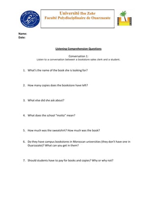 Name:
Date:


                            Listening Comprehension Questions

                                       Conversation 1:
            Listen to a conversation between a bookstore sales clerk and a student.



  1. What’s the name of the book she is looking for?



  2. How many copies does the bookstore have left?



  3. What else did she ask about?



  4. What does the school “motto” mean?



  5. How much was the sweatshirt? How much was the book?


  6. Do they have campus bookstores in Moroccan universities (they don’t have one in
     Ouarzazate)? What can you get in them?



  7. Should students have to pay for books and copies? Why or why not?
 