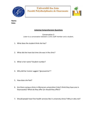 Name:
Date:


                            Listening Comprehension Questions

                                       Conversation 2:
             Listen to a conversation between a clinic staff member and a student.



  1. What does the student think she has?



  2. What did she have last time she was in the clinic?



  3. What is her name? Student number?



  4. Why did her trainer suggest “glucosamine”?



  5. How does she feel?


  6. Are there campus clinics in Moroccan universities (I don’t think they have one in
     Ouarzazate)? What do they offer (or should they offer)?



  7. Should people have free health services like in university clinics? Why or why not?
 