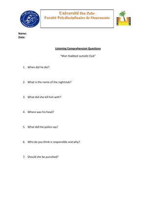 Name:
Date:


                           Listening Comprehension Questions

                                “Man Stabbed outside Club”


  1. When did he die?



  2. What is the name of the nightclub?



  3. What did she kill him with?



  4. Where was his head?



  5. What did the police say?



  6. Who do you think is responsible and why?



  7. Should she be punished?
 