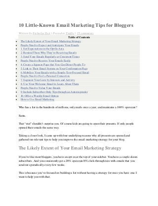 10 Little-Known Email Marketing Tips for Bloggers
Written by Nicholas Tart | Posted in Traffic | 25 comments
Table of Contents
 The Likely Extent of Your Email Marketing Strategy
 People Need to Expect and Anticipate Your Emails
 1. Set Expectations in the Opt-In Area
 2. Remind Them Why They’re Receiving Emails
 3. Send Your Emails Regularly at Consistent Times
 People Need to Receive Your Emails Easily
 4. Create a Squeeze Page that You Can Direct People To
 5. Link to Their Email System on Your Confirmation Page
 6. Mobilize Your Emails with a Simple Text-Focused Email
 People Need to Feel a Personal Connection
 7. Segment Your Lists by Interests and Activity
 8. Use Your Welcome Email to Learn About Them
 People Need to Value Your Emails
 9. Include Subscriber-Only Tips through an Autoresponder
 10. Offer a Weekly Email Option
 How to Use Email Marketing
Who has a list in the hundreds of millions, only mails once a year, and maintains a 100% open rate?
Santa.
That “stat” shouldn’t surprise you. Of course kids are going to open their presents. If only people
opened their emails the same way.
Taking a closer look, I came up with four underlying reasons why all presents are opened and
gathered ten relevant tips to help you improve the email marketing strategy for your blog.
The Likely Extent of Your Email Marketing Strategy
If you’re like most bloggers, you have an opt-in at the top of your sidebar. You have a couple dozen
subscribers. And you consistently get a 20% open rate/8% click-through rate with emails that you
send out sporadically every few weeks.
This is because you’ve focused on building a list without having a strategy for once you have one. I
want to help you with that.
 