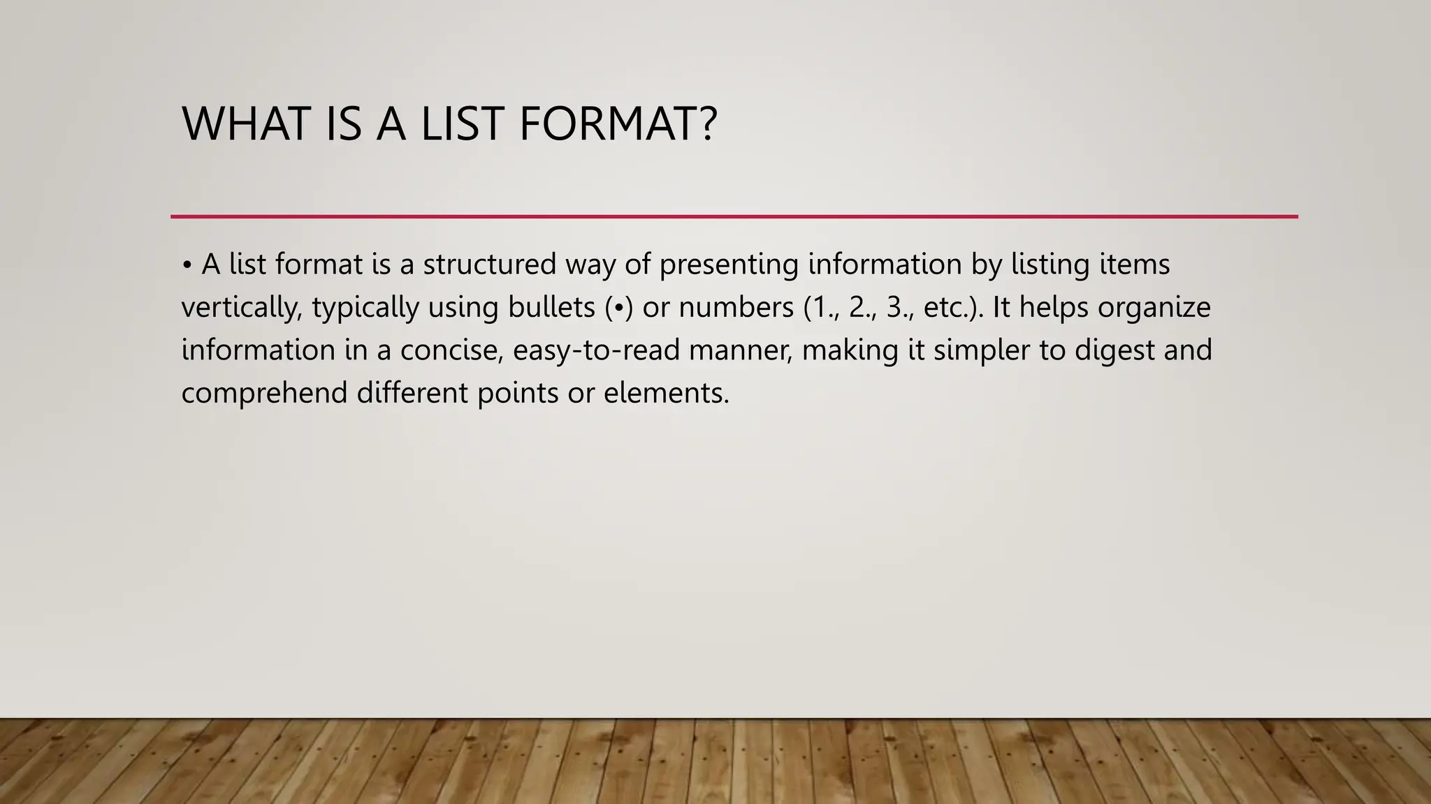 WHAT IS A LIST FORMAT?
• A list format is a structured way of presenting information by listing items
vertically, typically using bullets (•) or numbers (1., 2., 3., etc.). It helps organize
information in a concise, easy-to-read manner, making it simpler to digest and
comprehend different points or elements.