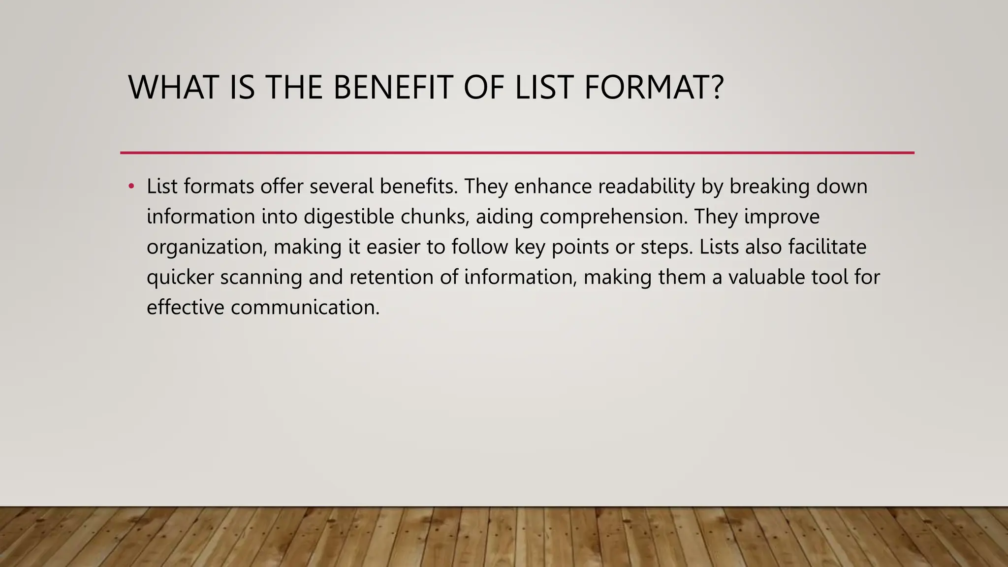 WHAT IS THE BENEFIT OF LIST FORMAT?
• List formats offer several benefits. They enhance readability by breaking down
information into digestible chunks, aiding comprehension. They improve
organization, making it easier to follow key points or steps. Lists also facilitate
quicker scanning and retention of information, making them a valuable tool for
effective communication.