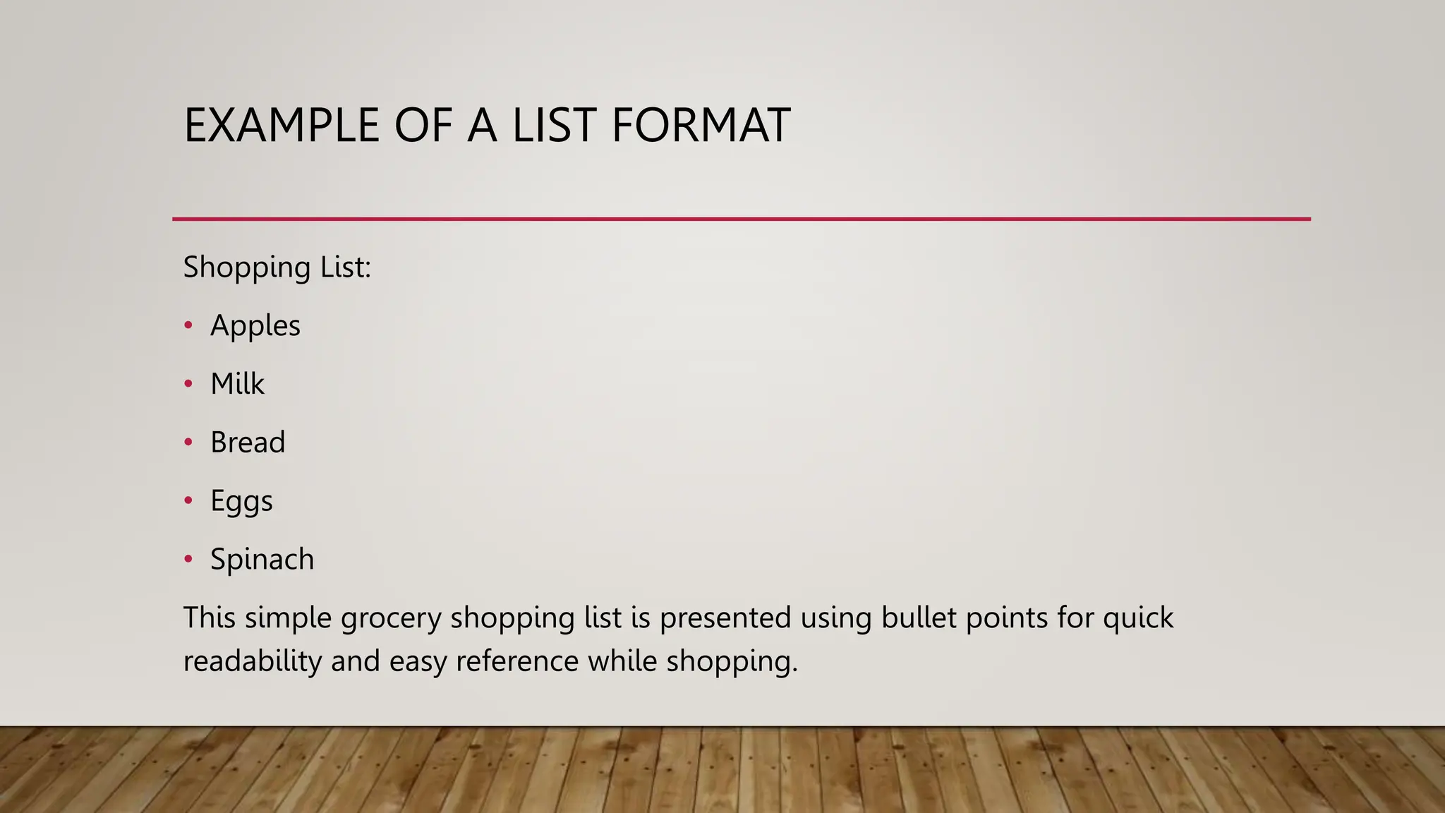 EXAMPLE OF A LIST FORMAT
Shopping List:
• Apples
• Milk
• Bread
• Eggs
• Spinach
This simple grocery shopping list is presented using bullet points for quick
readability and easy reference while shopping.