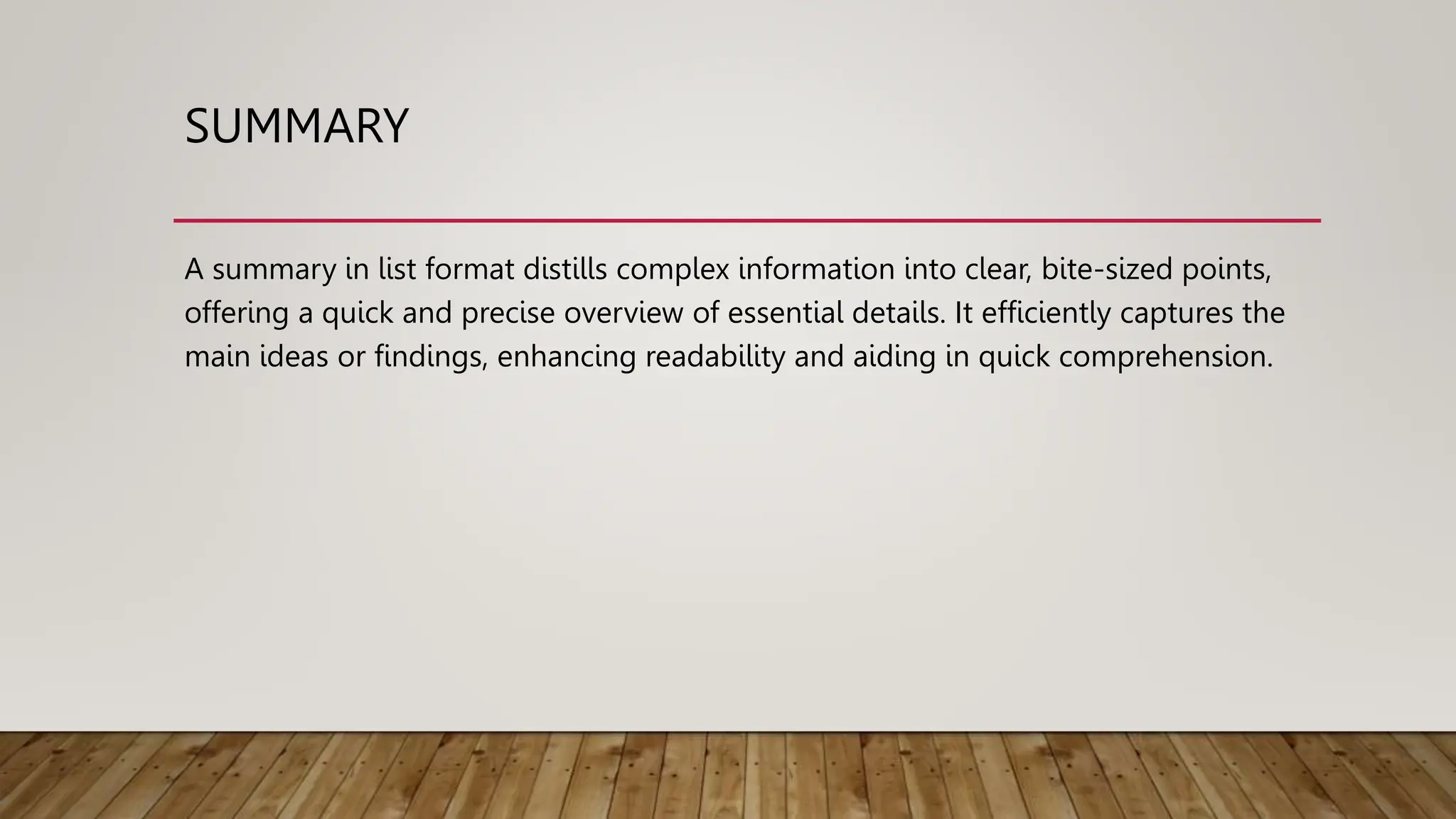 SUMMARY
A summary in list format distills complex information into clear, bite-sized points,
offering a quick and precise overview of essential details. It efficiently captures the
main ideas or findings, enhancing readability and aiding in quick comprehension.