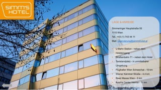 LAGE & ANREISE
Simmeringer Hauptstraße 55
1110 Wien
Tel.: +43 (1) 743 44 11
Mail: reservierung@simmshotel.at


U-Bahn Station - neben dem
Hoteleingang



Straßenbahn 71 - neben dem Hotel



Taxistandplatz - in unmittelbarer
Umgebung



Flughafen Wien Schwechat - 15 km



Wiener Kärntner Straße - 4,4 km



Reed Messe Wien - 5 km



Austria Center Vienna - 11 km

 