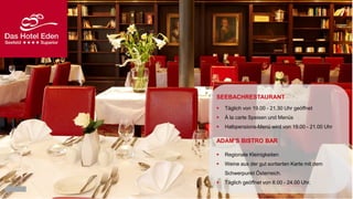SEEBACHRESTAURANT


Täglich von 19.00 - 21.30 Uhr geöffnet



À la carte Speisen und Menüs



Halbpensions-Menü wird von 19.00 - 21.00 Uhr

ADAM‘S BISTRO BAR


Regionale Kleinigkeiten



Weine aus der gut sortierten Karte mit dem
Schwerpunkt Österreich.



Täglich geöffnet von 8.00 - 24.00 Uhr.

 
