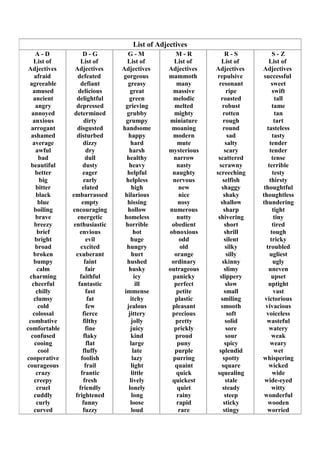 List of Adjectives
A - D
List of
Adjectives
afraid
agreeable
amused
ancient
angry
annoyed
anxious
arrogant
ashamed
average
awful
bad
beautiful
better
big
bitter
black
blue
boiling
brave
breezy
brief
bright
broad
broken
bumpy
calm
charming
cheerful
chilly
clumsy
cold
colossal
combative
comfortable
confused
cooing
cool
cooperative
courageous
crazy
creepy
cruel
cuddly
curly
curved
D - G
List of
Adjectives
defeated
defiant
delicious
delightful
depressed
determined
dirty
disgusted
disturbed
dizzy
dry
dull
dusty
eager
early
elated
embarrassed
empty
encouraging
energetic
enthusiastic
envious
evil
excited
exuberant
faint
fair
faithful
fantastic
fast
fat
few
fierce
filthy
fine
flaky
flat
fluffy
foolish
frail
frantic
fresh
friendly
frightened
funny
fuzzy
G - M
List of
Adjectives
gorgeous
greasy
great
green
grieving
grubby
grumpy
handsome
happy
hard
harsh
healthy
heavy
helpful
helpless
high
hilarious
hissing
hollow
homeless
horrible
hot
huge
hungry
hurt
hushed
husky
icy
ill
immense
itchy
jealous
jittery
jolly
juicy
kind
large
late
lazy
light
little
lively
lonely
long
loose
loud
M - R
List of
Adjectives
mammoth
many
massive
melodic
melted
mighty
miniature
moaning
modern
mute
mysterious
narrow
nasty
naughty
nervous
new
nice
nosy
numerous
nutty
obedient
obnoxious
odd
old
orange
ordinary
outrageous
panicky
perfect
petite
plastic
pleasant
precious
pretty
prickly
proud
puny
purple
purring
quaint
quick
quickest
quiet
rainy
rapid
rare
R - S
List of
Adjectives
repulsive
resonant
ripe
roasted
robust
rotten
rough
round
sad
salty
scary
scattered
scrawny
screeching
selfish
shaggy
shaky
shallow
sharp
shivering
short
shrill
silent
silky
silly
skinny
slimy
slippery
slow
small
smiling
smooth
soft
solid
sore
sour
spicy
splendid
spotty
square
squealing
stale
steady
steep
sticky
stingy
S - Z
List of
Adjectives
successful
sweet
swift
tall
tame
tan
tart
tasteless
tasty
tender
tender
tense
terrible
testy
thirsty
thoughtful
thoughtless
thundering
tight
tiny
tired
tough
tricky
troubled
ugliest
ugly
uneven
upset
uptight
vast
victorious
vivacious
voiceless
wasteful
watery
weak
weary
wet
whispering
wicked
wide
wide-eyed
witty
wonderful
wooden
worried
 